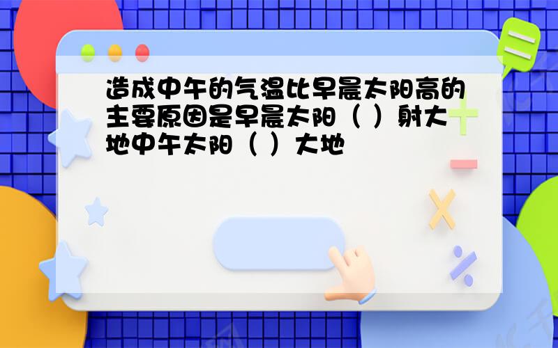 造成中午的气温比早晨太阳高的主要原因是早晨太阳（ ）射大地中午太阳（ ）大地