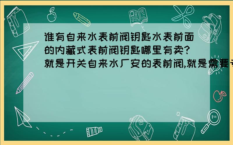 谁有自来水表前阀钥匙水表前面的内藏式表前阀钥匙哪里有卖?就是开关自来水厂安的表前阀,就是需要专用工具才能开关的一种水阀,开的工具是一种小圆筒,里面有竖丝牙.需要这种开关工具,