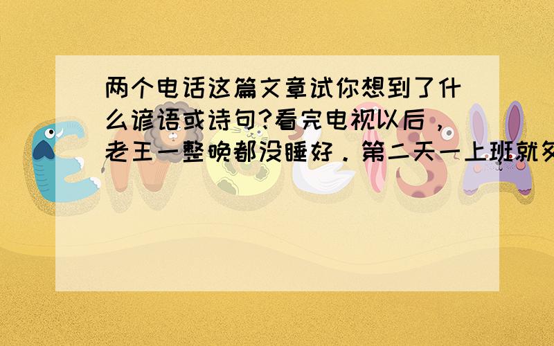 两个电话这篇文章试你想到了什么谚语或诗句?看完电视以后，老王一整晚都没睡好。第二天一上班就匆匆给武汉打电话，直到9点，那端才响起儿子的声音：“爸，什么事？”他连忙问：“