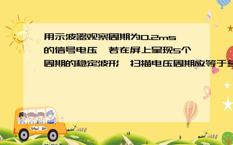 用示波器观察周期为0.2ms的信号电压,若在屏上呈现5个周期的稳定波形,扫描电压周期应等于多少?