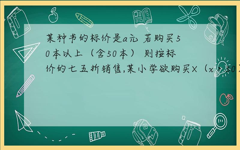 某种书的标价是a元 若购买50本以上（含50本） 则按标价的七五折销售,某小学欲购买X（x＞50） 需付款多少当a=12,x=80事,又需付款多少元.事打错了是时 ,在x（x＞50）后面加一个,本,字 马上就要