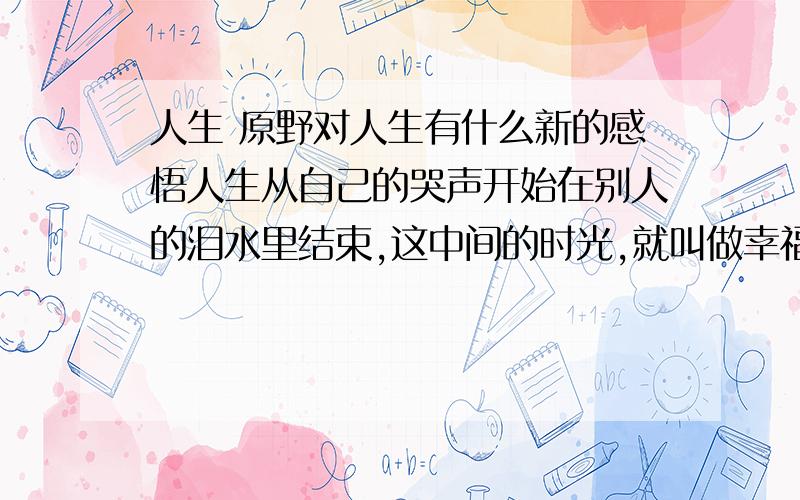 人生 原野对人生有什么新的感悟人生从自己的哭声开始在别人的泪水里结束,这中间的时光,就叫做幸福.人活着,当哭则哭,声音不悲不苦,为国为民啼出血路.人死了,让别人洒下诚实的眼泪,数一