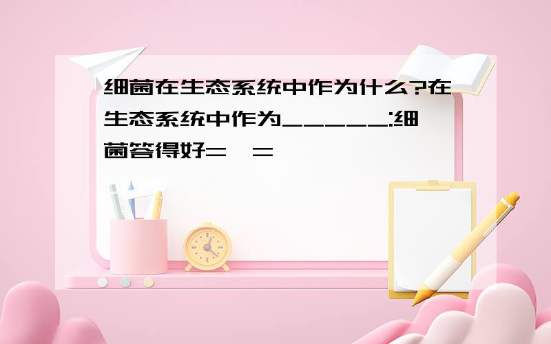 细菌在生态系统中作为什么?在生态系统中作为_____:细菌答得好=,=