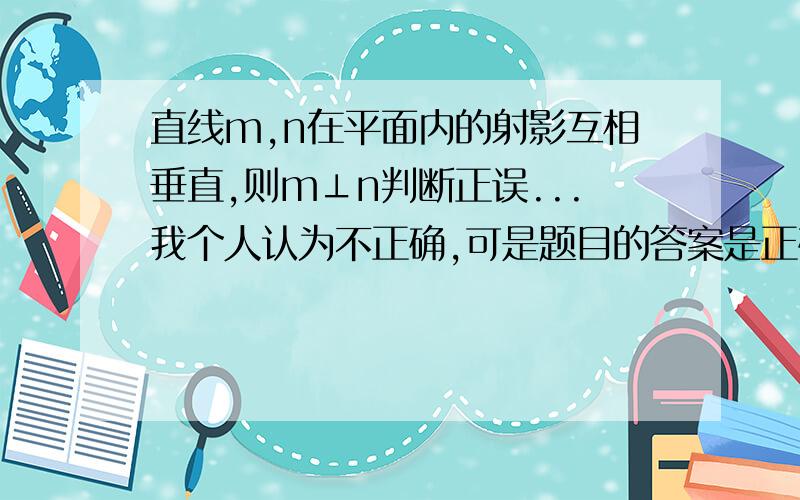 直线m,n在平面内的射影互相垂直,则m⊥n判断正误...我个人认为不正确,可是题目的答案是正确诶...踌躇中