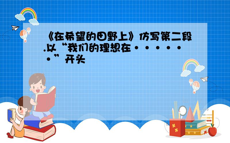 《在希望的田野上》仿写第二段.以“我们的理想在······”开头