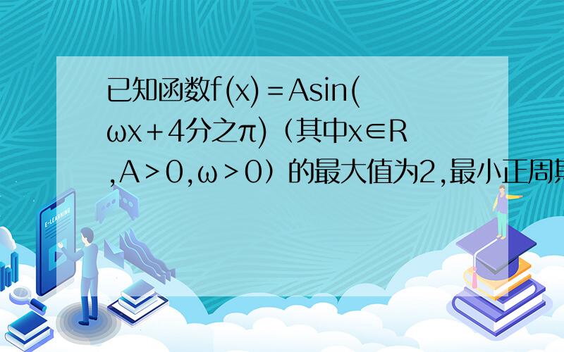 已知函数f(x)＝Asin(ωx＋4分之π)（其中x∈R,A＞0,ω＞0）的最大值为2,最小正周期为8.（1）求函数f(x)的解析式