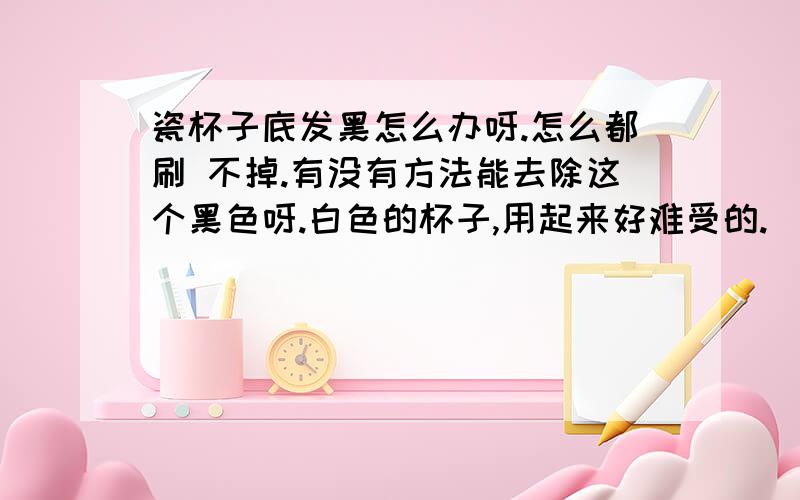 瓷杯子底发黑怎么办呀.怎么都刷 不掉.有没有方法能去除这个黑色呀.白色的杯子,用起来好难受的.