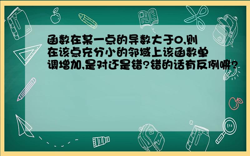 函数在某一点的导数大于0,则在该点充分小的邻域上该函数单调增加,是对还是错?错的话有反例嘛?