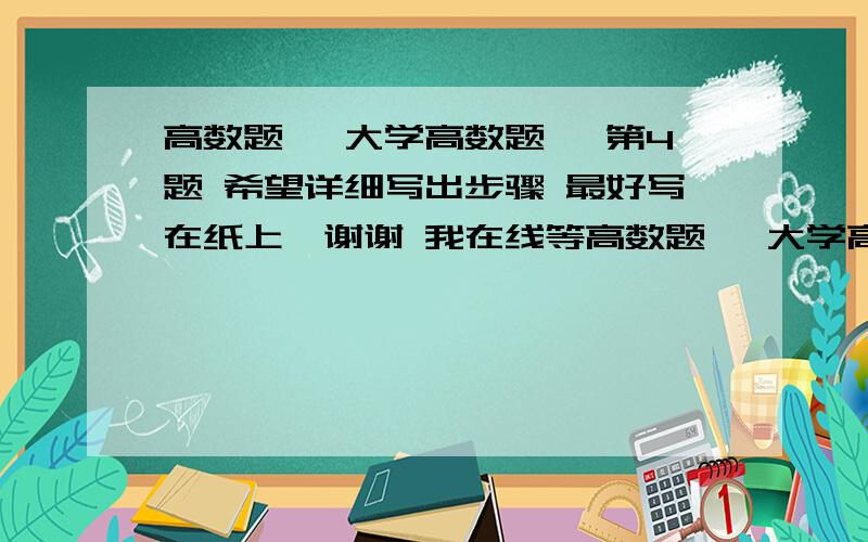 高数题, 大学高数题, 第4题 希望详细写出步骤 最好写在纸上,谢谢 我在线等高数题, 大学高数题,  第4题    希望详细写出步骤   最好写在纸上,谢谢   我在线等      数学达人快来啊 我很着急,学