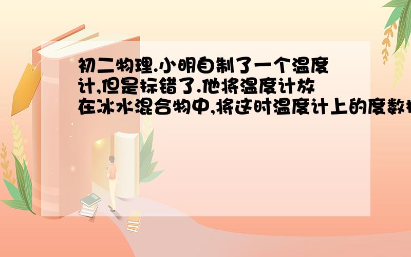 初二物理.小明自制了一个温度计,但是标错了.他将温度计放在冰水混合物中,将这时温度计上的度数标为2°C（正常温度计为0°C）,将温度计放在煮沸的热水中,将这时温度计上的度数标为98°C（