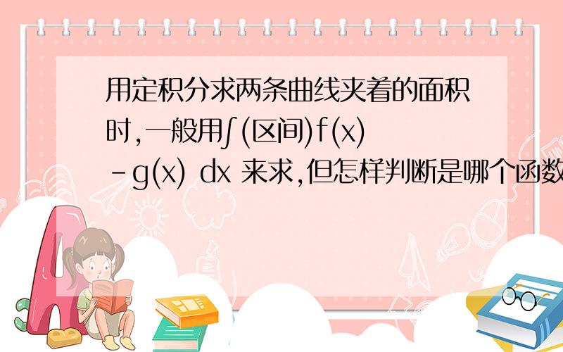 用定积分求两条曲线夹着的面积时,一般用∫(区间)f(x)-g(x) dx 来求,但怎样判断是哪个函数减哪个函数啊,处在x轴下方的图像面积不用加上绝对值吗