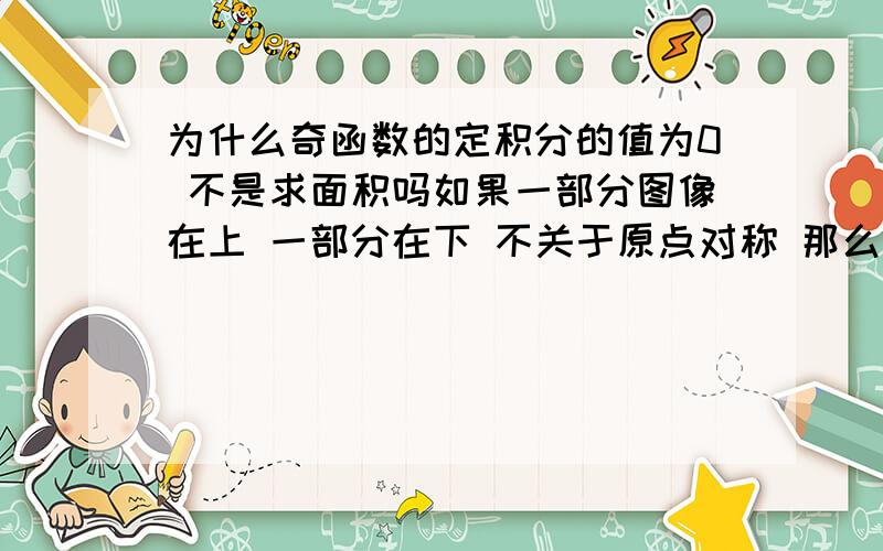 为什么奇函数的定积分的值为0 不是求面积吗如果一部分图像在上 一部分在下 不关于原点对称 那么就要求面积而不是代数和 为什么