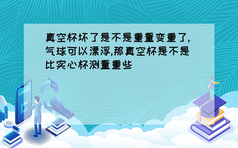 真空杯坏了是不是重量变重了,气球可以漂浮,那真空杯是不是比实心杯测量重些