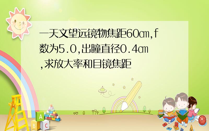 一天文望远镜物焦距60㎝,f数为5.0,出瞳直径0.4㎝,求放大率和目镜焦距