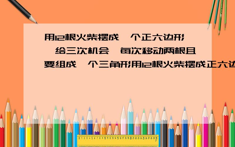 用12根火柴摆成一个正六边形,给三次机会,每次移动两根且要组成一个三角形用12根火柴摆成正六边形,有三次机会,每次只能移动两根且要组成一个三角形,要求在3次之内摆成一个不共边的三角