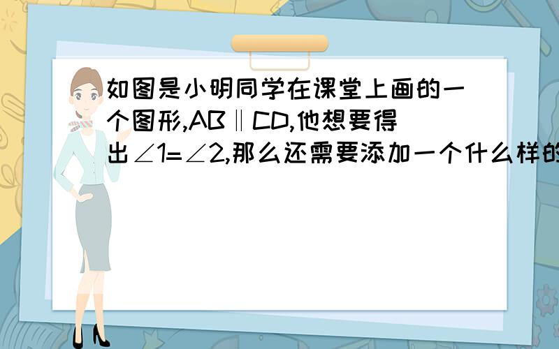 如图是小明同学在课堂上画的一个图形,AB‖CD,他想要得出∠1=∠2,那么还需要添加一个什么样的条件?（要求给出两个以上答案,并选择其中一个加以说明）