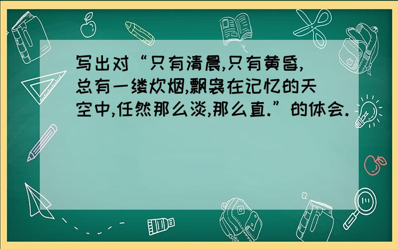 写出对“只有清晨,只有黄昏,总有一缕炊烟,飘袅在记忆的天空中,任然那么淡,那么直.”的体会.