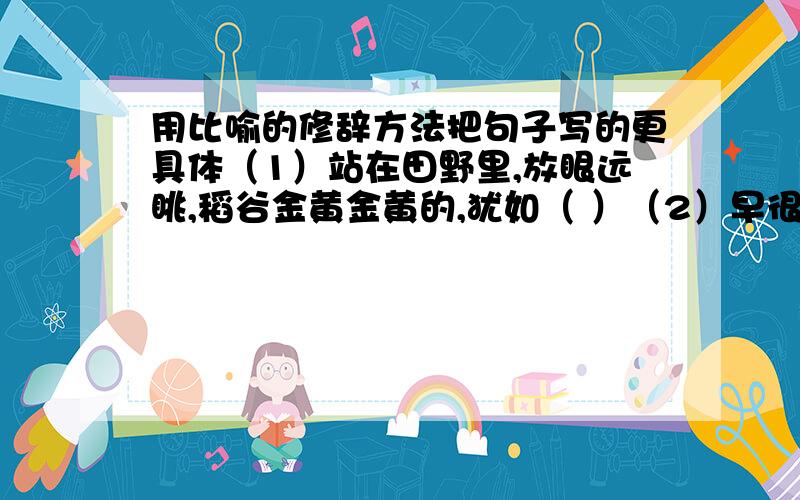 用比喻的修辞方法把句子写的更具体（1）站在田野里,放眼远眺,稻谷金黄金黄的,犹如（ ）（2）早很的大海是波光粼粼的,蔚蓝的大海就像（ ）（3）夏日的荷塘就更美丽了,粉红的荷花像（