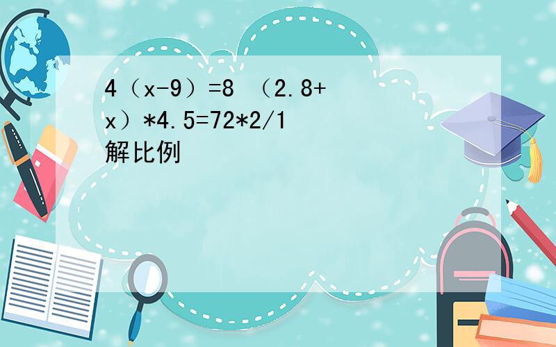 4（x-9）=8 （2.8+x）*4.5=72*2/1 解比例