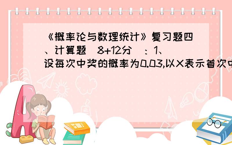 《概率论与数理统计》复习题四、计算题（8+12分）：1、设每次中奖的概率为0.03,以X表示首次中奖所需次数.（1）试写出X的分布律；（2）求至少在第2次才中奖的概率2、设随机变量X的概率密