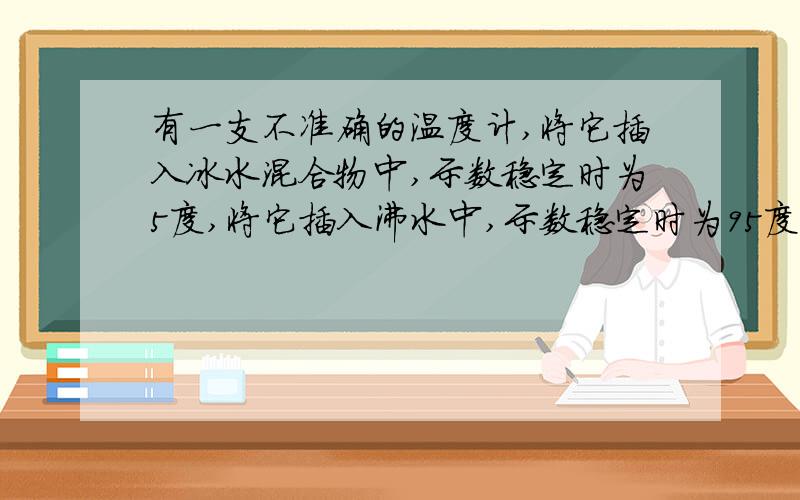 有一支不准确的温度计,将它插入冰水混合物中,示数稳定时为5度,将它插入沸水中,示数稳定时为95度,若将它插入某温水中,示数稳定时为59度,则温水的实际温度是_ 温度是_ 温度计的示数和实际