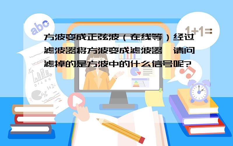 方波变成正弦波（在线等）经过滤波器将方波变成滤波器,请问滤掉的是方波中的什么信号呢?