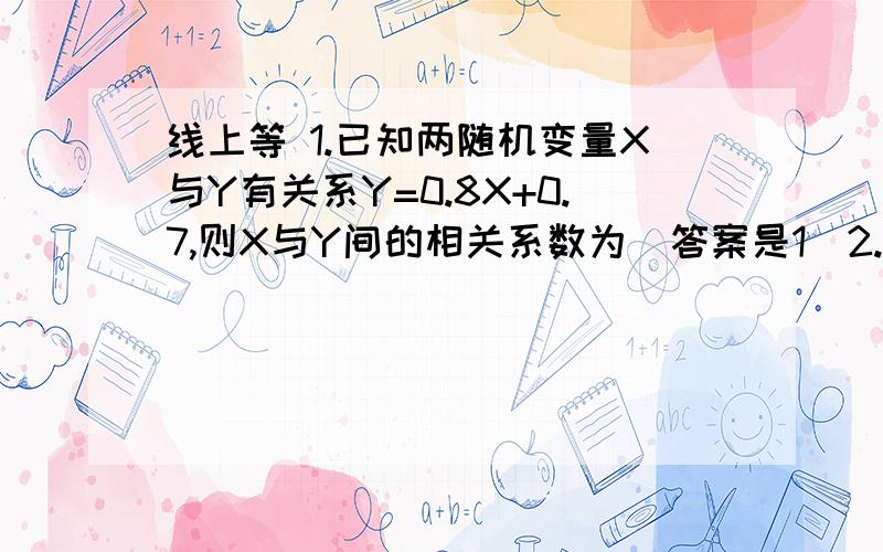 线上等 1.已知两随机变量X与Y有关系Y=0.8X+0.7,则X与Y间的相关系数为（答案是1）2.设X与Y相互独立且都服从标准正态分布,则 P（min(X,Y)>=0）=0.25 这个是怎么算出来的 ..