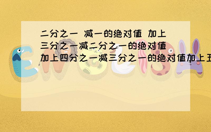 二分之一 减一的绝对值 加上三分之一减二分之一的绝对值 加上四分之一减三分之一的绝对值加上五分之一减四分之一的绝对值   一直到  2012分之一减2011分之一的绝对值要答案更要过程