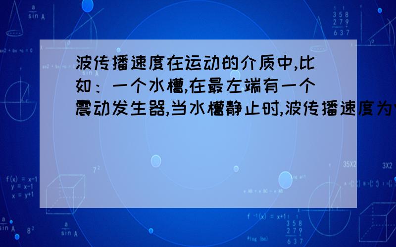 波传播速度在运动的介质中,比如：一个水槽,在最左端有一个震动发生器,当水槽静止时,波传播速度为V.当水槽匀速向右运动时,水槽中的波,