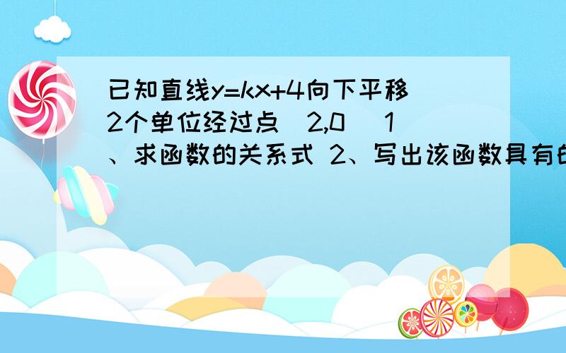 已知直线y=kx+4向下平移2个单位经过点(2,0) 1、求函数的关系式 2、写出该函数具有的2个性质