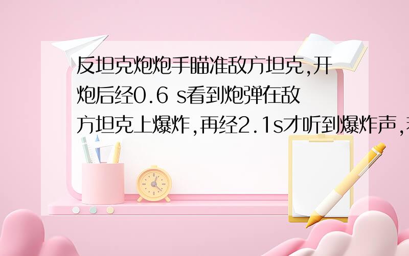 反坦克炮炮手瞄准敌方坦克,开炮后经0.6 s看到炮弹在敌方坦克上爆炸,再经2.1s才听到爆炸声,若当时声速为340米每秒,问：      （1）防坦克炮距敌坦克多远?      （2）炮弹的飞行速度多大?