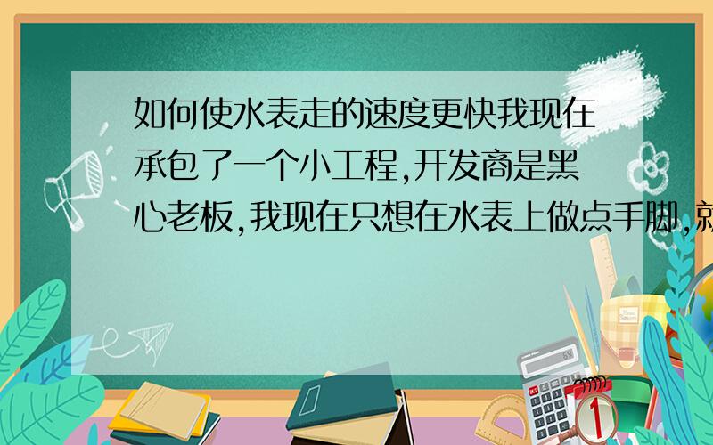 如何使水表走的速度更快我现在承包了一个小工程,开发商是黑心老板,我现在只想在水表上做点手脚,就是让水表比平时走的快点,不是我坏,主要是手下还有很多工人要吃饭.