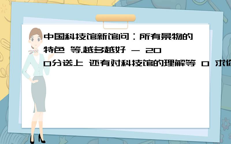 中国科技馆新馆问：所有景物的特色 等.越多越好 - 200分送上 还有对科技馆的理解等 0 求你们认真点 认真点