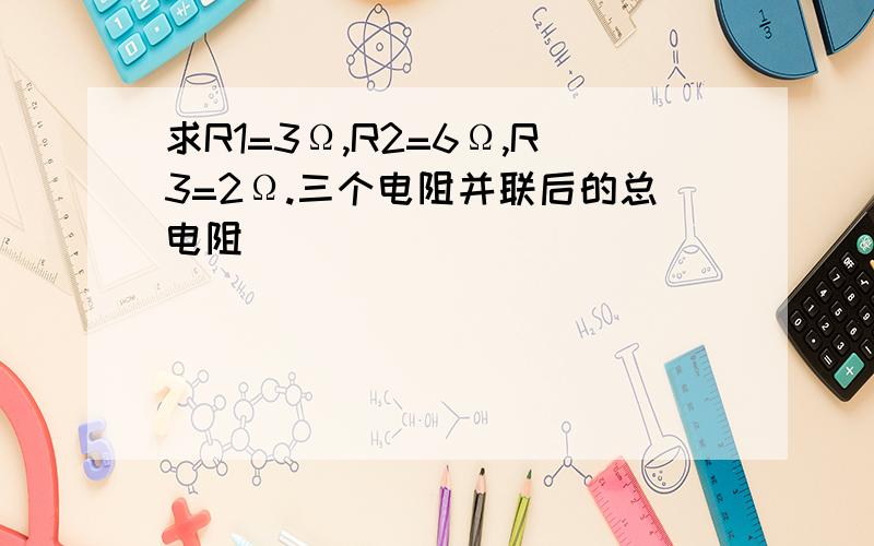 求R1=3Ω,R2=6Ω,R3=2Ω.三个电阻并联后的总电阻