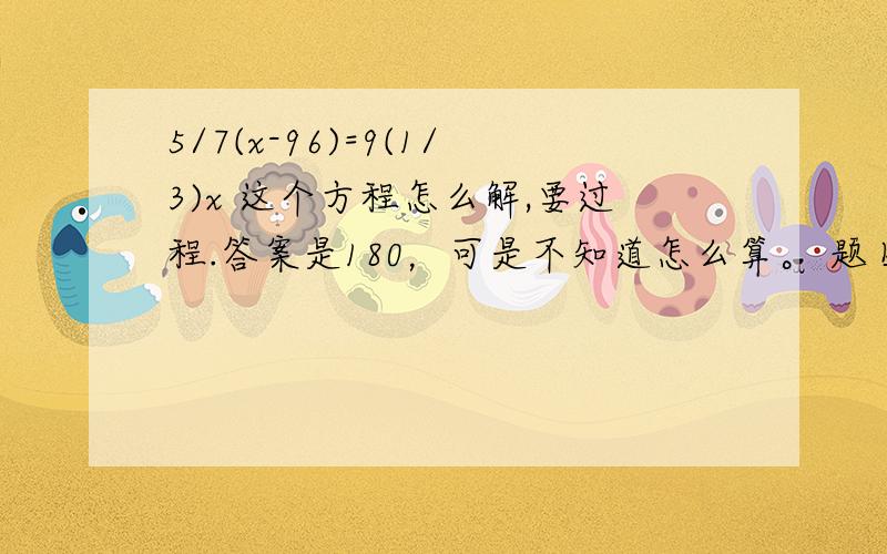 5/7(x-96)=9(1/3)x 这个方程怎么解,要过程.答案是180，可是不知道怎么算。 题目是：A买了一些卡片。他给了B96个，又给了C剩下的2/7.他发现他还有1/3.A买了多少张卡片？