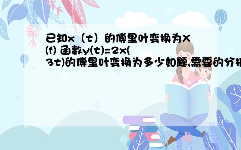 已知x（t）的傅里叶变换为X(f) 函数y(t)=2x(3t)的傅里叶变换为多少如题,需要的分析和过程,答案不重要我有,牛头不对马嘴的复制请免了.- 没多的了.