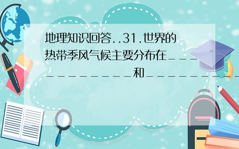 地理知识回答..31.世界的热带季风气候主要分布在___________和___________.热带沙漠地区主要分布在_________经过的内陆地区以及大陆的_______地区,以非洲北部的_______地区最为广大.32.在南北纬300~400