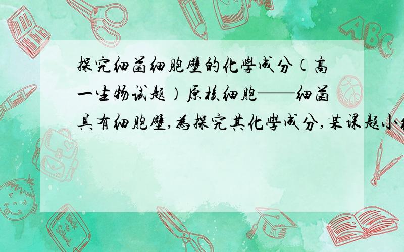 探究细菌细胞壁的化学成分（高一生物试题）原核细胞——细菌具有细胞壁,为探究其化学成分,某课题小组设计了如下实验：（已知糖类加硫酸水解后用碱中和,再加斐林试剂加热有砖红色沉