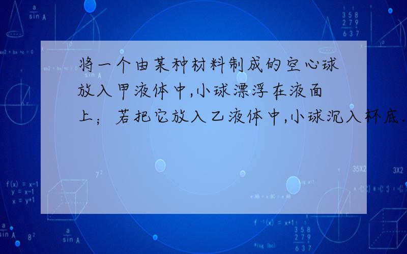 将一个由某种材料制成的空心球放入甲液体中,小球漂浮在液面上；若把它放入乙液体中,小球沉入杯底.对的是A．该材料的密度一定小于甲液体的密度B．该材料的密度一定大于乙液体的密度C