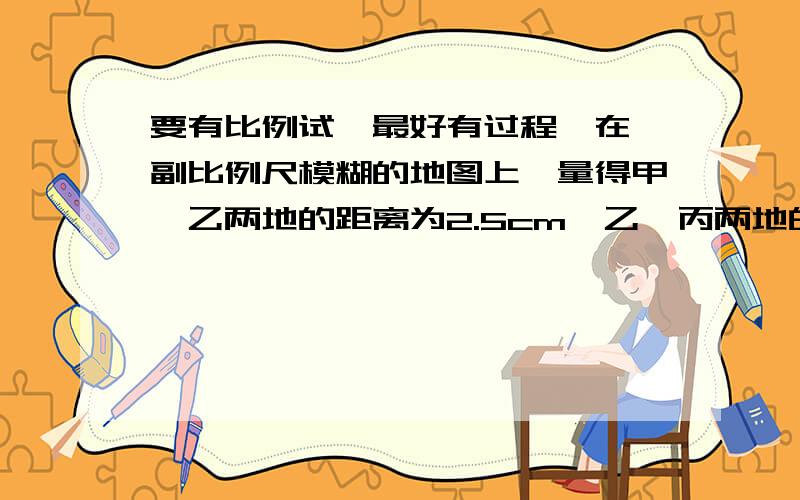 要有比例试,最好有过程,在一副比例尺模糊的地图上,量得甲,乙两地的距离为2.5cm,乙、丙两地的距离为3.5cm,已知甲、乙的实际距离为320km,那么乙、丙两地的实际距离是多少千米?