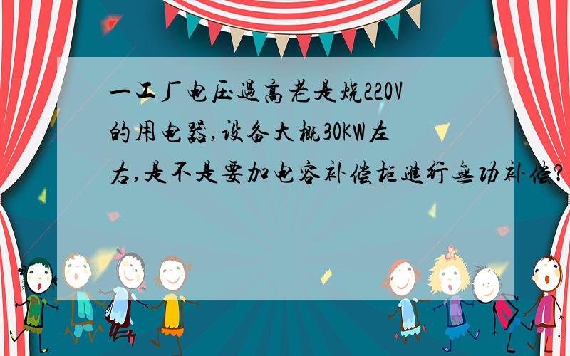 一工厂电压过高老是烧220V的用电器,设备大概30KW左右,是不是要加电容补偿柜进行无功补偿?