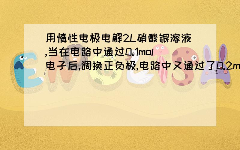 用惰性电极电解2L硝酸银溶液,当在电路中通过0.1mol电子后,调换正负极,电路中又通过了0.2mol电子,此时用惰性电极电解2L硝酸银溶液，当在电路中通过0.1mol电子后，调换正负极，电路中又通过