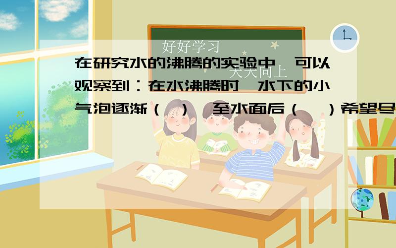 在研究水的沸腾的实验中,可以观察到：在水沸腾时,水下的小气泡逐渐（ ）,至水面后（  ）希望尽快回答