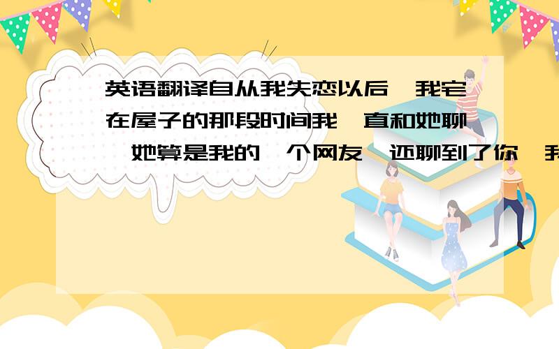 英语翻译自从我失恋以后,我宅在屋子的那段时间我一直和她聊,她算是我的一个网友,还聊到了你,我告诉了她你是我认识的唯一一个红颜色头发的朋友,她的吉他弹得很棒,一直想组建一个乐队,