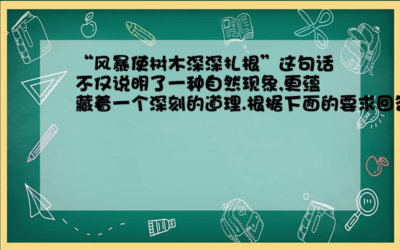 “风暴使树木深深扎根”这句话不仅说明了一种自然现象,更蕴藏着一个深刻的道理.根据下面的要求回答问题.（1）请说出这句话中蕴藏的道理.（2）请举一个现实生活中的实例来证明这个道