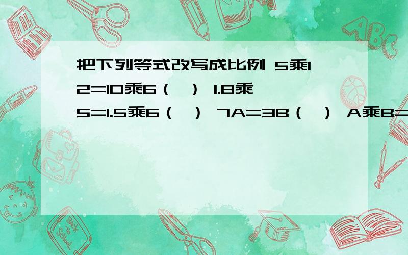 把下列等式改写成比例 5乘12=10乘6（ ） 1.8乘5=1.5乘6（ ） 7A=3B（ ） A乘B=C乘D（ ）