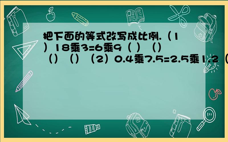 把下面的等式改写成比例.（1）18乘3=6乘9（ ）（）（）（）（2）0.4乘7.5=2.5乘1.2（ ）（）（）（）