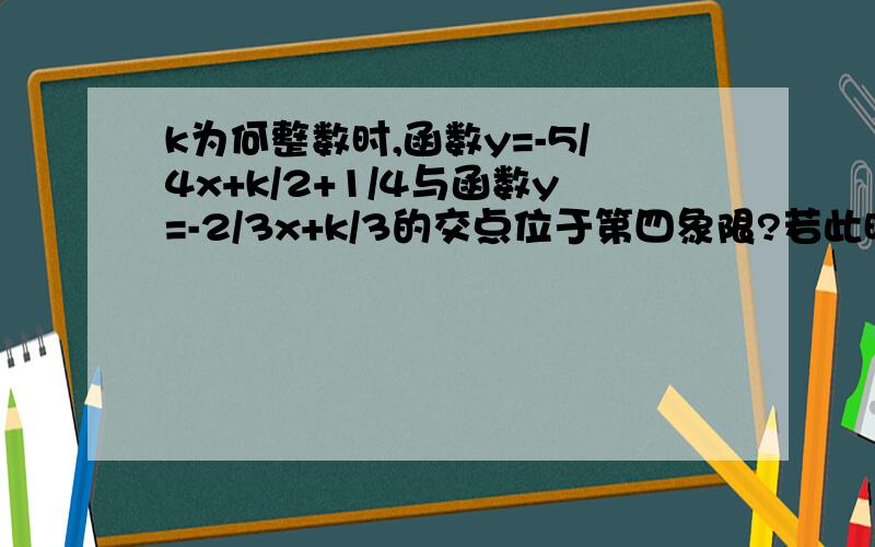 k为何整数时,函数y=-5/4x+k/2+1/4与函数y=-2/3x+k/3的交点位于第四象限?若此时K为正整数,求两直线与X轴所围成的三角形的面积.