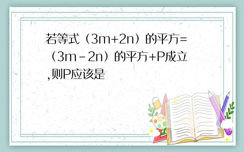 若等式（3m+2n）的平方=（3m-2n）的平方+P成立,则P应该是