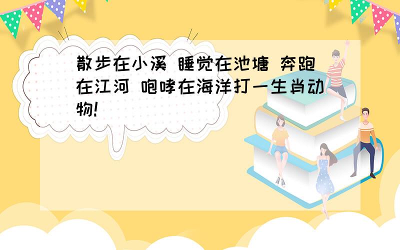 散步在小溪 睡觉在池塘 奔跑在江河 咆哮在海洋打一生肖动物!